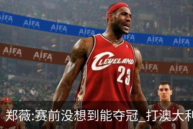 郑薇:赛前没想到能夺冠 打澳大利亚队消耗巨大